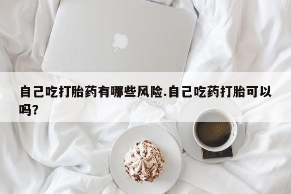 咨询购买正品米非司酮片自己吃打胎药有哪些风险.自己吃药打胎可以吗？