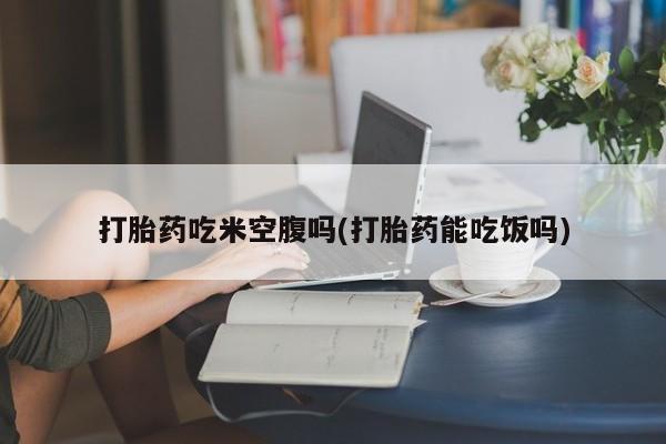 咨询购买正品米非司酮片打胎药吃米空腹吗(打胎药能吃饭吗)