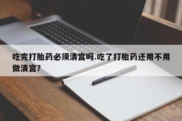 咨询购买正品米非司酮片吃完打胎药必须清宫吗.吃了打胎药还用不用做清宫？