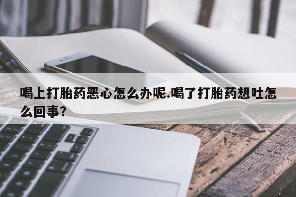 咨询购买正品米非司酮片喝上打胎药恶心怎么办呢.喝了打胎药想吐怎么回事？