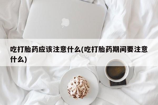 咨询购买正品米非司酮片吃打胎药应该注意什么(吃打胎药期间要注意什么)