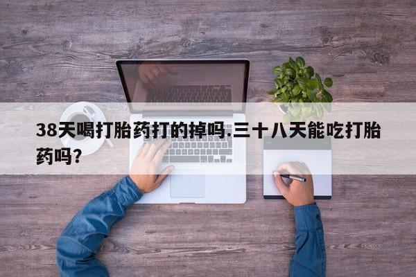 咨询购买正品米非司酮片38天喝打胎药打的掉吗.三十八天能吃打胎药吗？