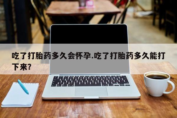 咨询购买正品米非司酮片吃了打胎药多久会怀孕.吃了打胎药多久能打下来？