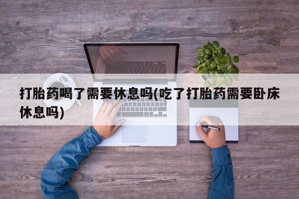 咨询购买正品米非司酮片打胎药喝了需要休息吗(吃了打胎药需要卧床休息吗)