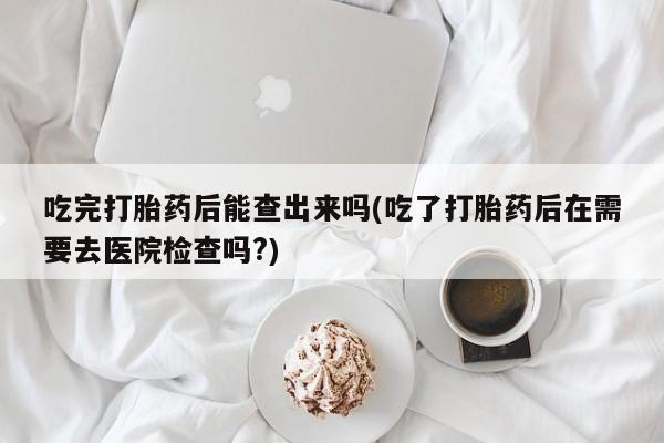 咨询购买正品米非司酮片吃完打胎药后能查出来吗(吃了打胎药后在需要去医院检查吗?)