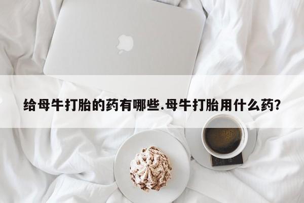 咨询购买正品米非司酮片给母牛打胎的药有哪些.母牛打胎用什么药？