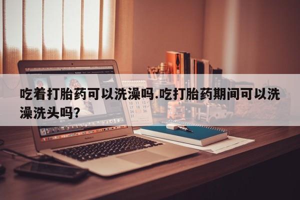 咨询购买正品米非司酮片吃着打胎药可以洗澡吗.吃打胎药期间可以洗澡洗头吗？