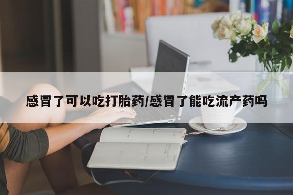 咨询购买正品米非司酮片感冒了可以吃打胎药/感冒了能吃流产药吗