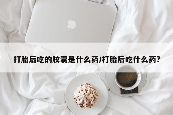 咨询购买正品米非司酮片打胎后吃的胶囊是什么药/打胎后吃什么药?