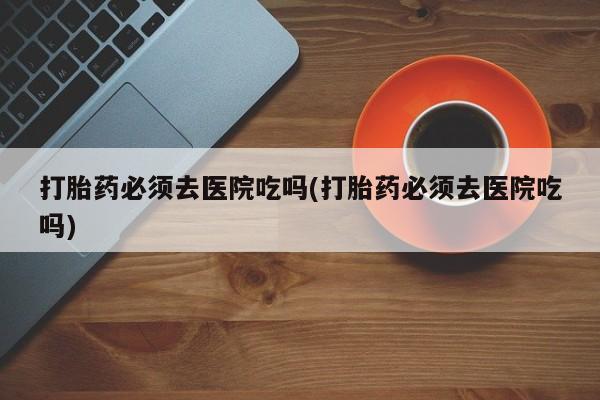 咨询购买正品米非司酮片打胎药必须去医院吃吗(打胎药必须去医院吃吗)