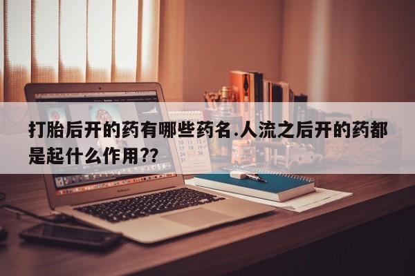 咨询购买正品米非司酮片打胎后开的药有哪些药名.人流之后开的药都是起什么作用?？
