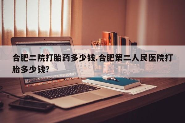 咨询购买正品米非司酮片合肥二院打胎药多少钱.合肥第二人民医院打胎多少钱？