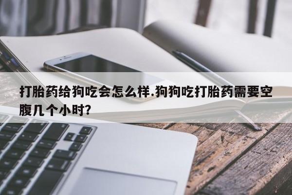 咨询购买正品米非司酮片打胎药给狗吃会怎么样.狗狗吃打胎药需要空腹几个小时？