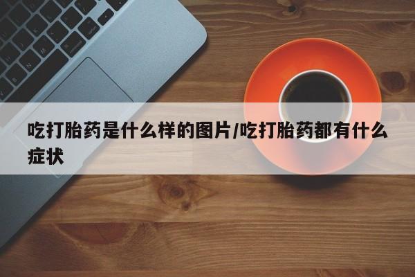 咨询购买正品米非司酮片吃打胎药是什么样的图片/吃打胎药都有什么症状