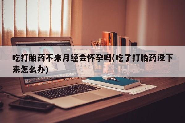咨询购买正品米非司酮片吃打胎药不来月经会怀孕吗(吃了打胎药没下来怎么办)