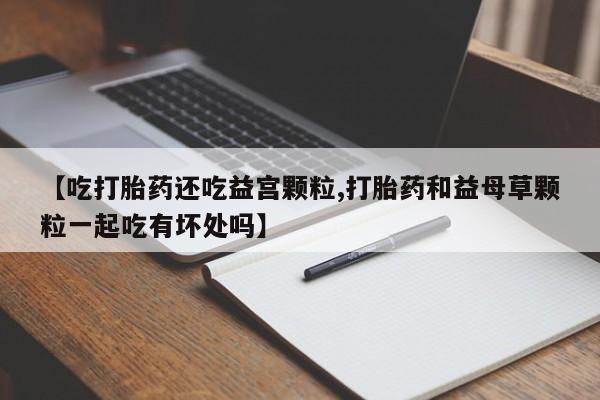 咨询购买正品米非司酮片【吃打胎药还吃益宫颗粒,打胎药和益母草颗粒一起吃有坏处吗】