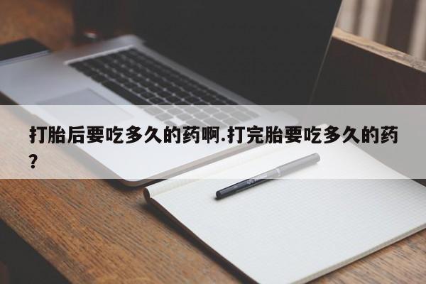 咨询购买正品米非司酮片打胎后要吃多久的药啊.打完胎要吃多久的药？