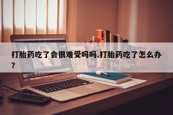 咨询购买正品米非司酮片打胎药吃了会很难受吗吗.打胎药吃了怎么办？