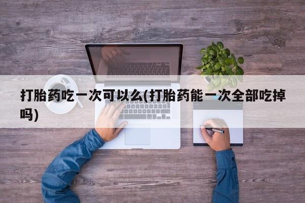 咨询购买正品米非司酮片打胎药吃一次可以么(打胎药能一次全部吃掉吗)