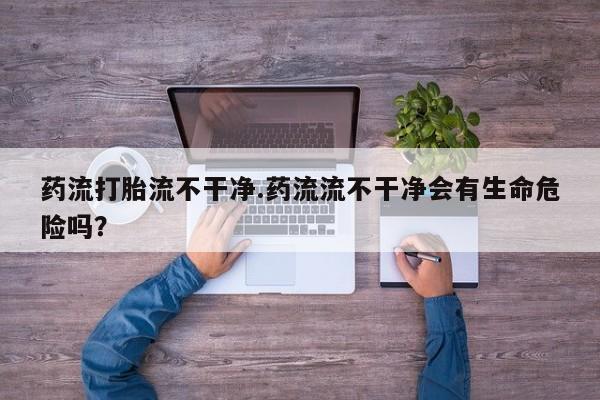 咨询购买正品米非司酮片药流打胎流不干净.药流流不干净会有生命危险吗？