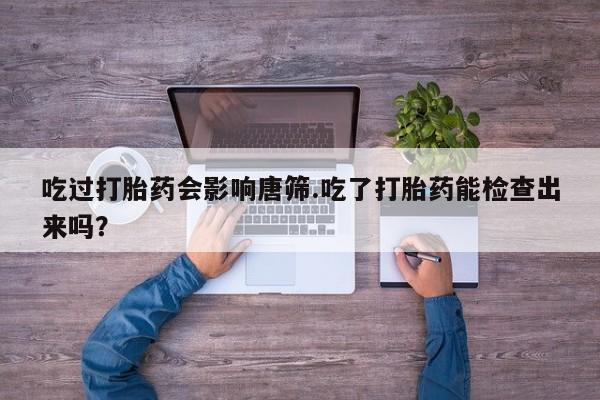 咨询购买正品米非司酮片吃过打胎药会影响唐筛.吃了打胎药能检查出来吗？