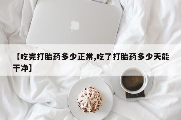 咨询购买正品米非司酮片【吃完打胎药多少正常,吃了打胎药多少天能干净】