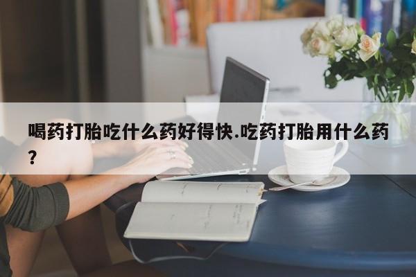 咨询购买正品米非司酮片喝药打胎吃什么药好得快.吃药打胎用什么药？