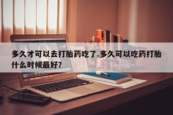 咨询购买正品米非司酮片多久才可以去打胎药吃了.多久可以吃药打胎什么时候最好？