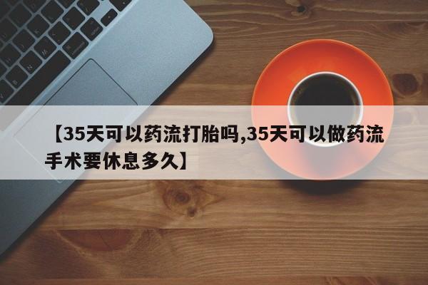 咨询购买正品米非司酮片【35天可以药流打胎吗,35天可以做药流手术要休息多久】