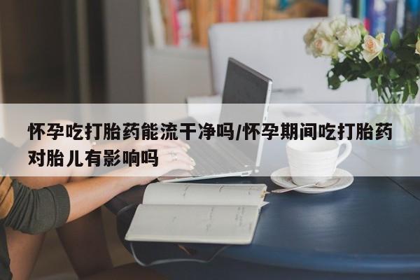 咨询购买正品米非司酮片怀孕吃打胎药能流干净吗/怀孕期间吃打胎药对胎儿有影响吗